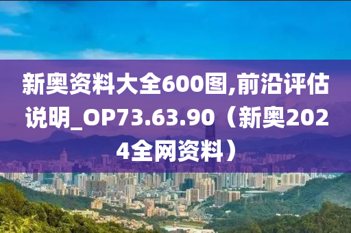 新奥资料大全600图,前沿评估说明_OP73.63.90（新奥2024全网资料）