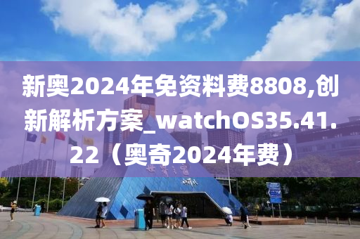 新奥2024年免资料费8808,创新解析方案_watchOS35.41.22（奥奇2024年费）