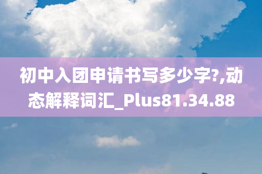 初中入团申请书写多少字?,动态解释词汇_Plus81.34.88