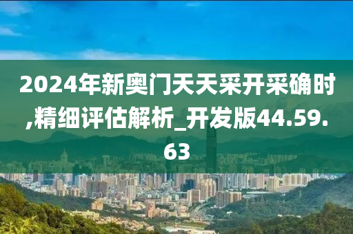 2024年新奥门天天采开采确时,精细评估解析_开发版44.59.63