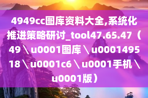 4949cc图库资料大全,系统化推进策略研讨_tool47.65.47（49＼u0001图库＼u000149518＼u0001c6＼u0001手机＼u0001版）