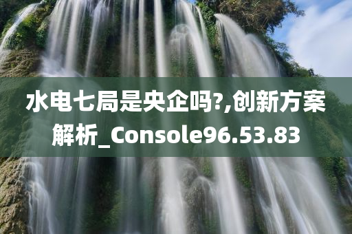 水电七局是央企吗?,创新方案解析_Console96.53.83