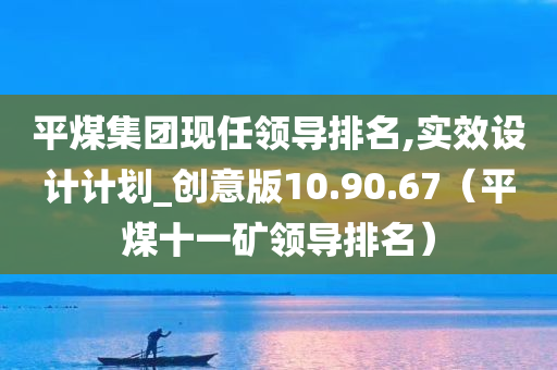 平煤集团现任领导排名,实效设计计划_创意版10.90.67（平煤十一矿领导排名）