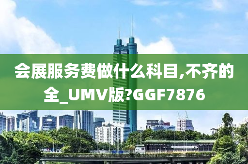 会展服务费做什么科目,不齐的全_UMV版?GGF7876