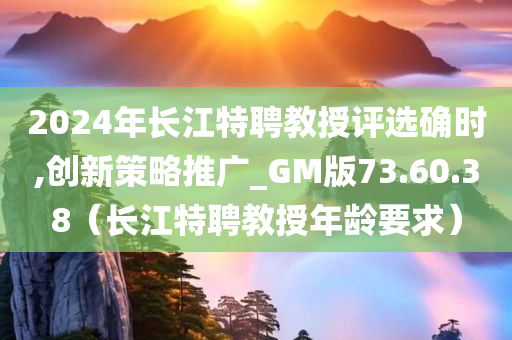 2024年长江特聘教授评选确时,创新策略推广_GM版73.60.38（长江特聘教授年龄要求）