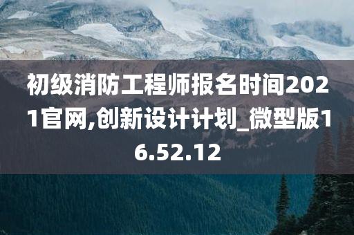 初级消防工程师报名时间2021官网,创新设计计划_微型版16.52.12