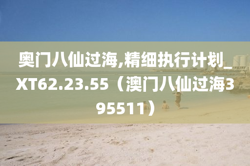 奥门八仙过海,精细执行计划_XT62.23.55（澳门八仙过海395511）