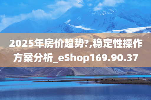 2025年房价趋势?,稳定性操作方案分析_eShop169.90.37