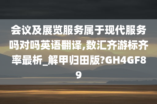 会议及展览服务属于现代服务吗对吗英语翻译,数汇齐游标齐率最析_解甲归田版?GH4GF89