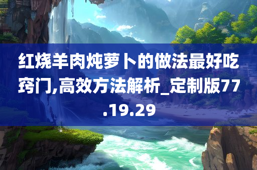 红烧羊肉炖萝卜的做法最好吃窍门,高效方法解析_定制版77.19.29