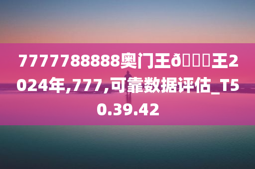 7777788888奥门王🀄王2024年,777,可靠数据评估_T50.39.42