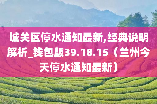 城关区停水通知最新,经典说明解析_钱包版39.18.15（兰州今天停水通知最新）