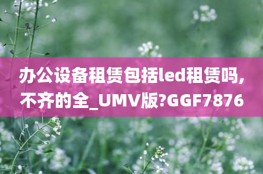 办公设备租赁包括led租赁吗,不齐的全_UMV版?GGF7876