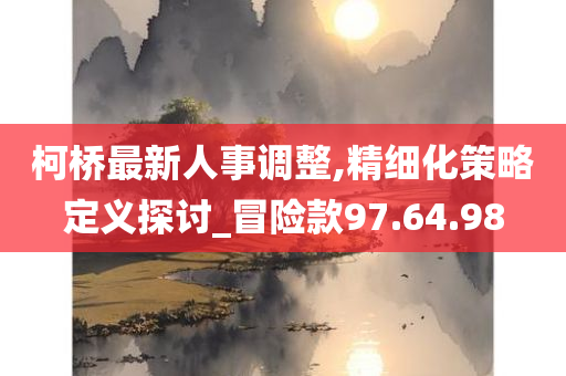 柯桥最新人事调整,精细化策略定义探讨_冒险款97.64.98