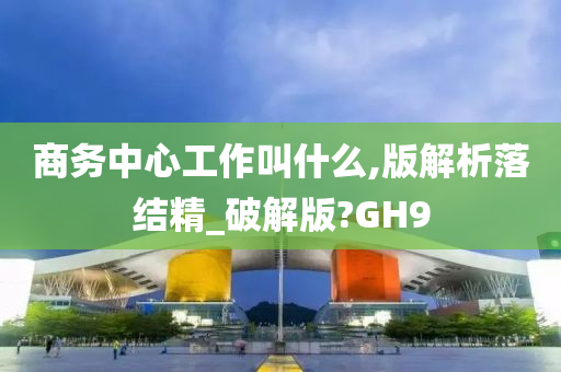 商务中心工作叫什么,版解析落结精_破解版?GH9