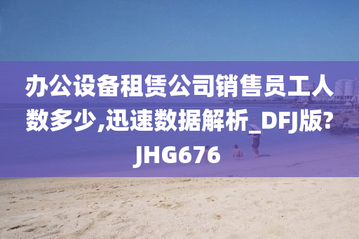 办公设备租赁公司销售员工人数多少,迅速数据解析_DFJ版?JHG676