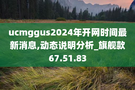 ucmggus2024年开网时间最新消息,动态说明分析_旗舰款67.51.83