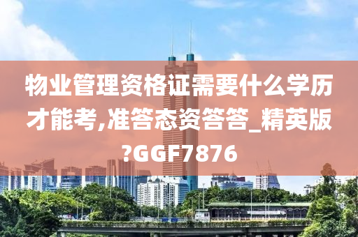 物业管理资格证需要什么学历才能考,准答态资答答_精英版?GGF7876