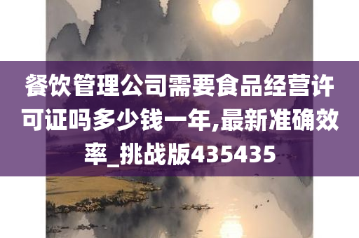 餐饮管理公司需要食品经营许可证吗多少钱一年,最新准确效率_挑战版435435