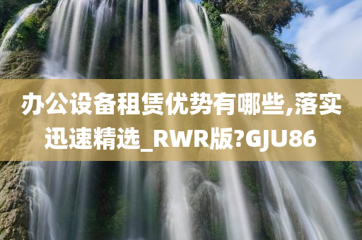 办公设备租赁优势有哪些,落实迅速精选_RWR版?GJU86