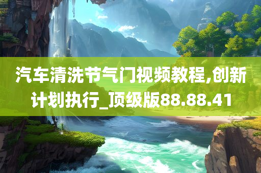 汽车清洗节气门视频教程,创新计划执行_顶级版88.88.41