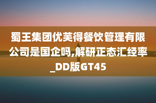 蜀王集团优芙得餐饮管理有限公司是国企吗,解研正态汇经率_DD版GT45