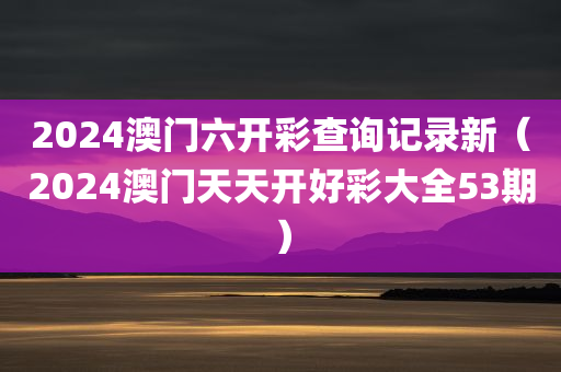 2024澳门六开彩查询记录新（2024澳门天天开好彩大全53期）