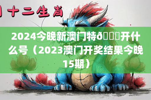 2024今晚新澳门特🐎开什么号（2023澳门开奖结果今晚15期）