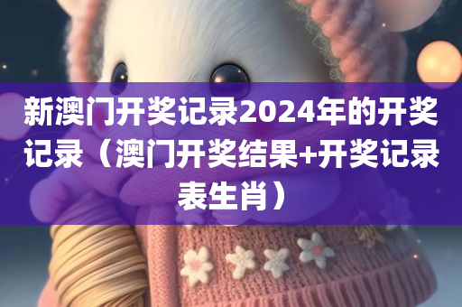 新澳门开奖记录2024年的开奖记录（澳门开奖结果+开奖记录表生肖）