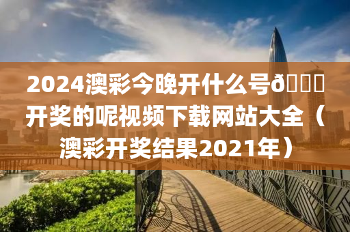 2024澳彩今晚开什么号🐎开奖的呢视频下载网站大全（澳彩开奖结果2021年）