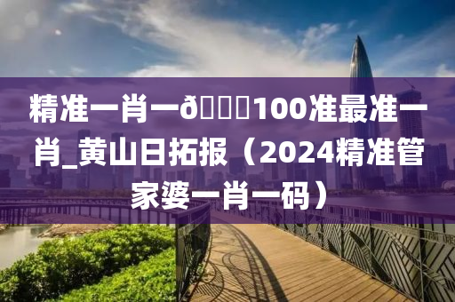 精准一肖一🐎100准最准一肖_黄山日拓报（2024精准管家婆一肖一码）