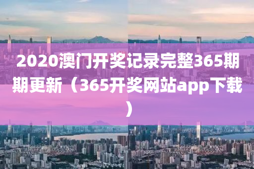 2020澳门开奖记录完整365期期更新（365开奖网站app下载）