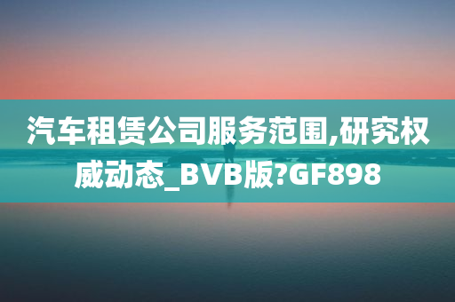 汽车租赁公司服务范围,研究权威动态_BVB版?GF898