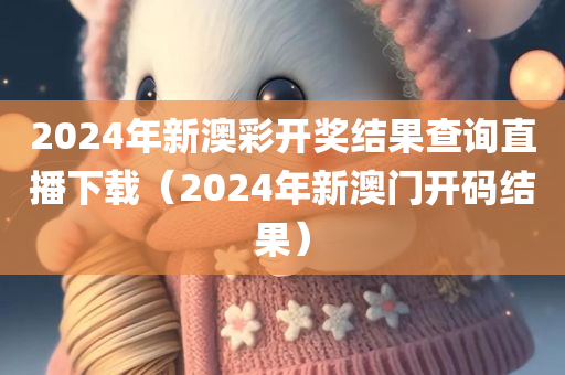 2024年新澳彩开奖结果查询直播下载（2024年新澳门开码结果）