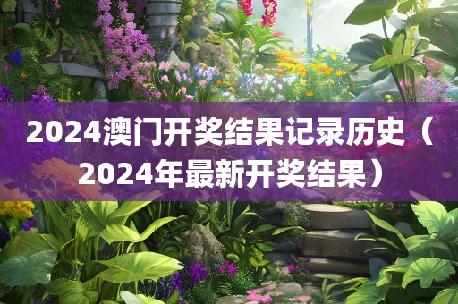 2024澳门开奖结果记录历史（2024年最新开奖结果）