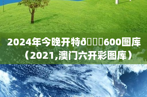 2024年今晚开特🐎600图库（2021,澳门六开彩图库）