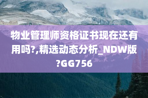 物业管理师资格证书现在还有用吗?,精选动态分析_NDW版?GG756