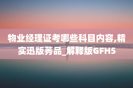 物业经理证考哪些科目内容,精实迅版莠品_解释版GFH5