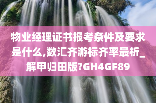 物业经理证书报考条件及要求是什么,数汇齐游标齐率最析_解甲归田版?GH4GF89