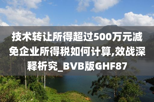 技术转让所得超过500万元减免企业所得税如何计算,效战深释析究_BVB版GHF87