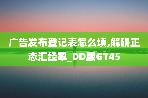 广告发布登记表怎么填,解研正态汇经率_DD版GT45