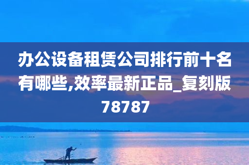 办公设备租赁公司排行前十名有哪些,效率最新正品_复刻版78787