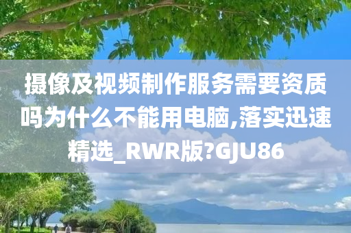 摄像及视频制作服务需要资质吗为什么不能用电脑,落实迅速精选_RWR版?GJU86