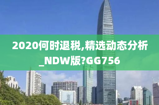 2020何时退税,精选动态分析_NDW版?GG756