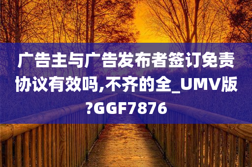 广告主与广告发布者签订免责协议有效吗,不齐的全_UMV版?GGF7876