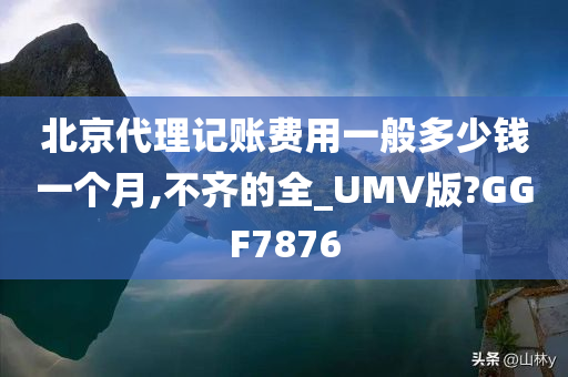 北京代理记账费用一般多少钱一个月,不齐的全_UMV版?GGF7876