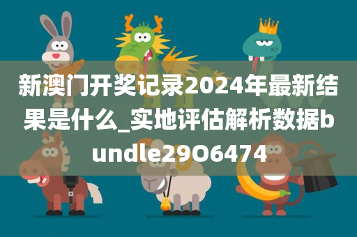 新澳门开奖记录2024年最新结果是什么_实地评估解析数据bundle29O6474