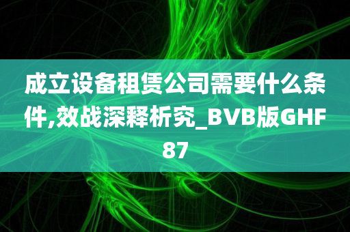 成立设备租赁公司需要什么条件,效战深释析究_BVB版GHF87