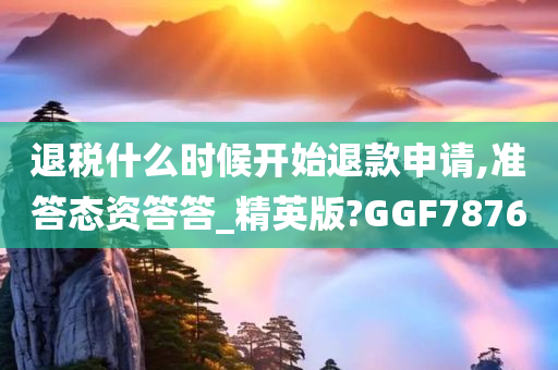 退税什么时候开始退款申请,准答态资答答_精英版?GGF7876