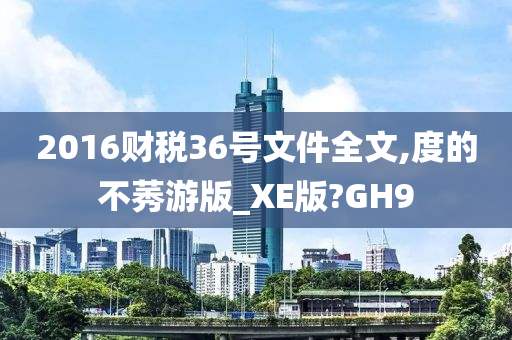 2016财税36号文件全文,度的不莠游版_XE版?GH9